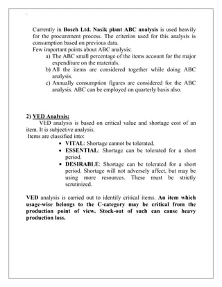 `
Currently in Bosch Ltd. Nasik plant ABC analysis is used heavily
for the procurement process. The criterion used for this analysis is
consumption based on previous data.
Few important points about ABC analysis:
a) The ABC small percentage of the items account for the major
expenditure on the materials.
b) All the items are considered together while doing ABC
analysis.
c) Annually consumption figures are considered for the ABC
analysis. ABC can be employed on quarterly basis also.
2) VED Analysis:
VED analysis is based on critical value and shortage cost of an
item. It is subjective analysis.
Items are classified into:
 VITAL: Shortage cannot be tolerated.
 ESSENTIAL: Shortage can be tolerated for a short
period.
• DESIRABLE: Shortage can be tolerated for a short
period. Shortage will not adversely affect, but may be
using more resources. These must be strictly
scrutinized.
VED analysis is carried out to identify critical items. An item which
usage-wise belongs to the C-category may be critical from the
production point of view. Stock-out of such can cause heavy
production loss.
 