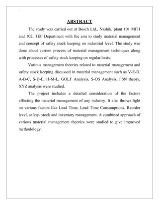 `
ABSTRACT
The study was carried out at Bosch Ltd., Nashik, plant 101 MFH
and 102, TEF Department with the aim to study material management
and concept of safety stock keeping on industrial level. The study was
done about current process of material management techniques along
with processes of safety stock keeping on regular basis.
Various management theories related to material management and
safety stock keeping discussed in material management such as V-E-D,
A-B-C, S-D-E, H-M-L, GOLF Analysis, S-OS Analysis, FSN theory,
XYZ analysis were studied.
The project includes a detailed consideration of the factors
affecting the material management of any industry. It also throws light
on various factors like Lead Time, Lead Time Consumptions, Reorder
level, safety- stock and inventory management. A combined approach of
various material management theories were studied to give improved
methodology.
 