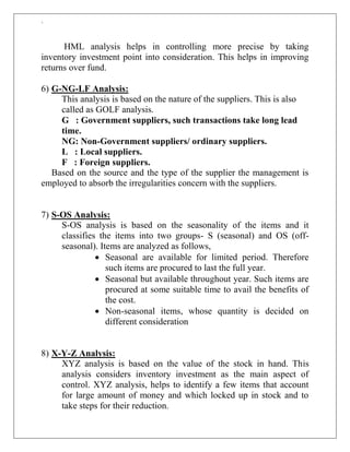 `
HML analysis helps in controlling more precise by taking
inventory investment point into consideration. This helps in improving
returns over fund.
6) G-NG-LF Analysis:
This analysis is based on the nature of the suppliers. This is also
called as GOLF analysis.
G : Government suppliers, such transactions take long lead
time.
NG: Non-Government suppliers/ ordinary suppliers.
L : Local suppliers.
F : Foreign suppliers.
Based on the source and the type of the supplier the management is
employed to absorb the irregularities concern with the suppliers.
7) S-OS Analysis:
S-OS analysis is based on the seasonality of the items and it
classifies the items into two groups- S (seasonal) and OS (off-
seasonal). Items are analyzed as follows,
 Seasonal are available for limited period. Therefore
such items are procured to last the full year.
 Seasonal but available throughout year. Such items are
procured at some suitable time to avail the benefits of
the cost.
 Non-seasonal items, whose quantity is decided on
different consideration
8) X-Y-Z Analysis:
XYZ analysis is based on the value of the stock in hand. This
analysis considers inventory investment as the main aspect of
control. XYZ analysis, helps to identify a few items that account
for large amount of money and which locked up in stock and to
take steps for their reduction.
 