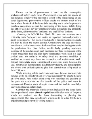 `
Present practice of procurement is based on the consumption
analysis and safety stock value. Procurement office gets the update of
the materials whenever the material is issued to the maintenance or any
other department, procurement officer checks the current stock of the
items when the stock of the items falls to safety stock value he place the
purchase requisition to start the purchasing of the items. While doing
this officer does not pay any attention towards the factors like criticality
of the items, failure mode of the items, and shelf-life of the item.
Currently in BOSCH Ltd. Nasik 291 parts are reviewed on a
criticality basis. Such parts are treated as important parts and priority is
given to such parts. Thus stock of such parts is maintained progressively
and kept to attain the higher control. Critical parts are used on critical
machines at critical cost centre. Such machines may be feeding station in
the production line (like Sufina, needle body grinding machine),
stoppage of the production of such machines may lead to stoppage of the
whole production line and may leave unabsorbed work load. So such
critical parts are maintain to safety level and no-stock condition is
avoided to prevent any harm on production and maintenance work.
Critical parts safety stock is maintained at any cost, since these are the
vital constrain of the industries. Lead time irregularity and consumptions
are review with critical aspect to give firm control over safety stock of
these 291 parts.
While selecting safety stock value operators failures and uncertain
failures are to be considered and reviewed periodically to update the data
of safety stock. Parts which came along with machines and guaranty of
the parts are scrutinized to take benefits of the policy and terms in
procurement. Physical stock taking to crosscheck the stock in hand helps
in avoiding load on safety stock.
Currently the materials which are not included in the stock items
list are purchased under class-4 requisitions this takes care of the parts
which are analyzed on the future forecasting or planning for
improvement. This may include parts which are to be tested for the new
experiment and procured for testing purpose.
 