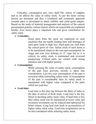 `
Criticality, consumption rate, cost, shelf life, source of supplies
and so on affects the value of safety stock. As per the items various
factors are dominant and thus a combined and systematic approach
towards parts is developed to attain stability and yield good outputs.
Based on the study of material management and analysis of the current
procurement practice various factors which are responsible are explained
briefly. Ever factor plays a important role and gives contribution for
safety stock.
 Criticality:
Some parts from the stock are employed on such
machines that are maybe feeding lines and shortages of
such parts leads to high loss. Such parts are vital from
the critical point of view. Safety stock of such items is
to be maintained whatever the cost and consumption. In
usage and cost wise belongs to „C‟ type but as it is
critical, its safety stock is maintained and reviewed
progressing. Critical parts are control with strong
attention and with higher priority.
 Consumption:
While selecting the value of safety stock, consumption
of the part from previous records is taken into
consideration. Last two year consumption of the part is
reviewed while controlling safety stock. If consumption
of the part is considerable then its safety stock is
maintained with higher value compared to the parts
which are used less.
 Lead time:
Lead time is the time lag between the dates of order to
the date of arrival of fresh stock. Lead time is the key
factor in deciding safety stock value. If lead time is less
then safety stock can be maintained at lower value and
inventory investment can be reduced and optimized for
better returns. Long lead time leads to accumulation of
higher safety stock value. Lead time irregularities are to
be also considered while selecting safety stock.
 