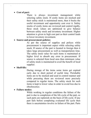 `
 Cost of part:
There is always investment management while
selecting safety stock. If costly items are stocked and
their safety stock is maintained more, then it bocks the
useful investment and opportunity cost over it. Safety
stocks of costly items are reviewed and control rigidly,
these stock values are optimized to give balance
between safety stock and inventory investment. Higher
attention is given to high cost part as their control leads
to lower inventory investment.
 Source and procurement policies:
As per the source of supplies and polices while
procurement is important aspect while selecting safety
stock. If source of the part is located in foreign then it
takes large procurement as well as transportation time.
The safety stock value for such items is maintained at
higher level to absorb any error in procurement. If
source is selected from local area then minimum value
of safety stock is maintained to avail the benefit of local
supplier.
 Shelf-life:
During storage of the items some items get expired
early due to short period of useful time. Perishable
items are to be stocked and used in control manner and
while procuring them are reviewed more precisely
compared to regular items. The safety stock for such
items is kept to lower value in order to avoid loss due to
obsolescence.
 Failure modes:
While working in regular conditions the failure of the
part is due to completion of the life cycle of the part, so
such parts are replenish on the basis of life cycle. If any
part fails before completing evaluated life cycle then
there is uncertainties involve in failure of the part. Parts
 