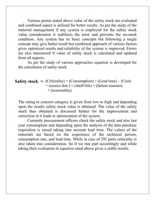 `
Various points stated above value of the safety stock are evaluated
and combined aspect is utilized for better results. As per the study of the
material management if any system is employed for the safety stock
value consideration it stabilizes the error and prevents the no-stock
condition. Any system has its basic concepts but following a single
concept may give better result but combined approach of various factors
gives optimized results and reliability of the system is improved. Errors
are also minimized if value of safety stock is calculated and updated
from all aspects.
As per the study of various approaches equation is developed for
the calculation of safety stock.
(Criticality) + (Consumption) + (Lead time) – (Cost)
+ (source dist.) + (shelf-life) + (failure reasons)
+ (seasonality)
The rating to concern category is given from low to high and depending
upon the results safety stock value is obtained. The value of the safety
stock thus obtained is discussed further for the improvement and
correction in it leads to optimization of the system.
Currently procurement officers check the safety stock and also last
year consumption and depending upon the analysis of the data purchase
requisition is raised taking into account lead time. The values of the
materials are based on the experience of the technical person,
consumption rate, and lead time. While in case of 291 parts criticality is
also taken into consideration. So if we rate part accordingly and while
taking their evaluation in equation sated above gives a stable results.
Safety stock =
 