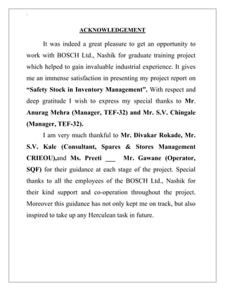 `
ACKNOWLEDGEMENT
It was indeed a great pleasure to get an opportunity to
work with BOSCH Ltd., Nashik for graduate training project
which helped to gain invaluable industrial experience. It gives
me an immense satisfaction in presenting my project report on
“Safety Stock in Inventory Management”. With respect and
deep gratitude I wish to express my special thanks to Mr.
Anurag Mehra (Manager, TEF-32) and Mr. S.V. Chingale
(Manager, TEF-32).
I am very much thankful to Mr. Divakar Rokade, Mr.
S.V. Kale (Consultant, Spares & Stores Management
CRIEOU),and Ms. Preeti ___ Mr. Gawane (Operator,
SQF) for their guidance at each stage of the project. Special
thanks to all the employees of the BOSCH Ltd., Nashik for
their kind support and co-operation throughout the project.
Moreover this guidance has not only kept me on track, but also
inspired to take up any Herculean task in future.
 