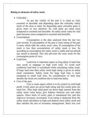 `
Rating to elements of safety stock:
 Criticality :
As per the vitality of the part it is rated as vital,
essential or desirable and depending upon the criticality safety
stock of the item is rated. So depending upon criticality parts is
given more or less attention. So vital parts are rated more
compared to essential and desirable. So safety stock value for vital
parts becomes more compared to essential and desirable.
 Consumption:
Consumption is the data analyzed from the last two
year records. If consumption of the part is more rating of the part
is more which adds the safety stock value. If consumption of the
stock is less then accumulation of safety stock is less. So
according to consumption the safety stock is stable and can absorb
any raised in demand. This also prevents the extra stock for the
consumption point of view.
 Lead time:
Lead time is important aspect as long delay in lead time
may result in stoppage or high work load. To avoid such
conditions lead time is considered while calculating safety stock.
If large lead time then safety stock high rating is given in safety
stock calculation. Safety stock for large lead time is more
compared to small lead time. So consideration of lead time
absorbs the stock-out condition due to lead time delay.
 Cost of the part:
Cost is main aspect which is to be control to yield high
profit. Costly parts are given high rating and less costly parts are
rated low. Thus high rated parts cut down high amount from the
safety stock value hence give balance between cost and other
aspects. Since stock of costly parts is maintained low and this
improves inventory investment. Cost rating is deducted from the
safety stock calculation so high cost deducts more safety stock and
thus satisfies the aim of inventory management. Since low cost
 