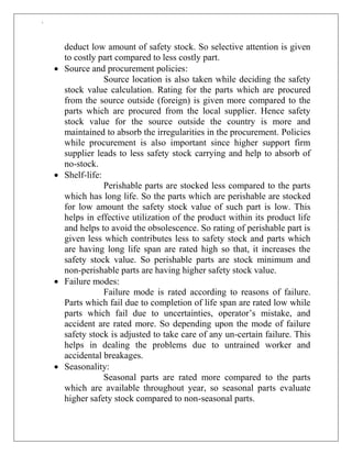`
deduct low amount of safety stock. So selective attention is given
to costly part compared to less costly part.
 Source and procurement policies:
Source location is also taken while deciding the safety
stock value calculation. Rating for the parts which are procured
from the source outside (foreign) is given more compared to the
parts which are procured from the local supplier. Hence safety
stock value for the source outside the country is more and
maintained to absorb the irregularities in the procurement. Policies
while procurement is also important since higher support firm
supplier leads to less safety stock carrying and help to absorb of
no-stock.
 Shelf-life:
Perishable parts are stocked less compared to the parts
which has long life. So the parts which are perishable are stocked
for low amount the safety stock value of such part is low. This
helps in effective utilization of the product within its product life
and helps to avoid the obsolescence. So rating of perishable part is
given less which contributes less to safety stock and parts which
are having long life span are rated high so that, it increases the
safety stock value. So perishable parts are stock minimum and
non-perishable parts are having higher safety stock value.
 Failure modes:
Failure mode is rated according to reasons of failure.
Parts which fail due to completion of life span are rated low while
parts which fail due to uncertainties, operator‟s mistake, and
accident are rated more. So depending upon the mode of failure
safety stock is adjusted to take care of any un-certain failure. This
helps in dealing the problems due to untrained worker and
accidental breakages.
 Seasonality:
Seasonal parts are rated more compared to the parts
which are available throughout year, so seasonal parts evaluate
higher safety stock compared to non-seasonal parts.
 