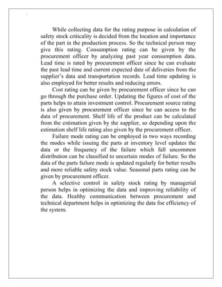 `
While collecting data for the rating purpose in calculation of
safety stock criticality is decided from the location and importance
of the part in the production process. So the technical person may
give this rating. Consumption rating can be given by the
procurement officer by analyzing past year consumption data.
Lead time is rated by procurement officer since he can evaluate
the past lead time and current expected date of deliveries from the
supplier‟s data and transportation records. Lead time updating is
also employed for better results and reducing errors.
Cost rating can be given by procurement officer since he can
go through the purchase order. Updating the figures of cost of the
parts helps to attain investment control. Procurement source rating
is also given by procurement officer since he can access to the
data of procurement. Shelf life of the product can be calculated
from the estimation given by the supplier, so depending upon the
estimation shelf life rating also given by the procurement officer.
Failure mode rating can be employed in two ways recording
the modes while issuing the parts at inventory level updates the
data or the frequency of the failure which fall uncommon
distribution can be classified to uncertain modes of failure. So the
data of the parts failure mode is updated regularly for better results
and more reliable safety stock value. Seasonal parts rating can be
given by procurement officer.
A selective control in safety stock rating by managerial
person helps in optimizing the data and improving reliability of
the data. Healthy communication between procurement and
technical department helps in optimizing the data foe efficiency of
the system.
 