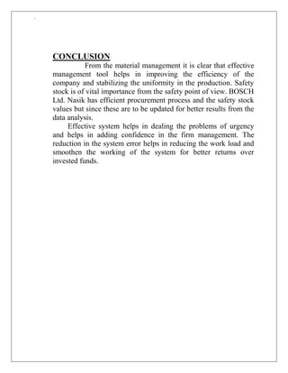 `
CONCLUSION
From the material management it is clear that effective
management tool helps in improving the efficiency of the
company and stabilizing the uniformity in the production. Safety
stock is of vital importance from the safety point of view. BOSCH
Ltd. Nasik has efficient procurement process and the safety stock
values but since these are to be updated for better results from the
data analysis.
Effective system helps in dealing the problems of urgency
and helps in adding confidence in the firm management. The
reduction in the system error helps in reducing the work load and
smoothen the working of the system for better returns over
invested funds.
 