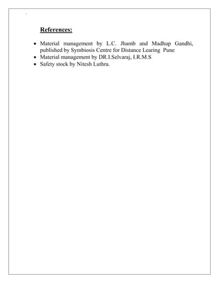`
References:
 Material management by L.C. Jhamb and Madhup Gandhi,
published by Symbiosis Centre for Distance Learing Pune
 Material management by DR.I.Selvaraj, I.R.M.S
 Safety stock by Nitesh Luthra.
 