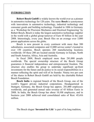 `
INTRODUCTION
Robert Bosch GmbH is widely known the world over as a pioneer
in automotive technology for 120 years. The name Bosch is synonymous
with innovations in automotive technology, industrial technology and
consumer goods and building technology. Founded in 1886 in Germany
as a „Workshop for Precision Mechanics and Electrical Engineering‟ by
Robert Bosch, Bosch is today the largest automotive technology supplier
in the world with a global group turnover of Euro 45 billion in the year
2008. Interestingly, every year, Bosch files on an average over 3,000
patent applications across the globe.
Bosch is now present in every continent with more than 300
subsidiaries, associated companies and 12,000 service center‟s located in
over 150 countries. Bosch operates 260 manufacturing locations
worldwide. Of these 200 are located outside Germany in Europe, North
and South America, Africa, Asia and Australia.
In fiscal 2008, Bosch employed more than 281,000 people
worldwide. The special ownership structure of the Bosch Group
guarantees it financial independence and entrepreneurial freedom. The
structure also enables the group to undertake significant up-front
investments for the future and do justice to its social responsibilities in a
manner reflecting the spirit and will of its founder. Ninety two per cent
of the shares in Robert Bosch GmbH are held by the charitable Robert
Bosch Foundation.
Bosch India is regional branch of the Bosch Group, one of the
world‟s biggest private industrial corporations. Headquartered in
Stuttgart, Germany, the Bosch Group has approx. 281,000 employees
worldwide, and generated annual sales revenue of 45 billion Euros in
2008. In India, the Bosch Group has about 10,108 employees, and in
business year 2008 achieved total consolidated sales of Rest. 45,416
million.
The Bosch slogan „Invented for Life‟ is part of its long tradition,
 