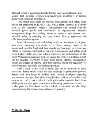 `
Through which it communicates the Group‟s core competencies and
Vision that includes technological-leadership, modernity, dynamics,
quality and customer-orientation.
This report gives light on material management and safety stock
which are employed in BOSCH Ltd. Nasik plant. Material as a prime
asset of any industries, material management and control over the
material gives profit and confidence in organization. Material
management helps is avoiding losses in material and control over
material helps in reducing the cost which directly represents the
effectiveness of the system.
Material management and safety stock are important as it gives
idea about inventory investment to be done, average stock to be
maintained, reorder level and thus avoids any blockage in production.
Effective methods employed in material management and safety stock
gives higher profit and cost cutting improves the performance of the
plant. Material management helps in saving the money in material which
can be invested elsewhere to gain more profit. Material management
covers all aspects of material and their supply, which are necessary for
converting raw materials into finished product.
Safety stock is the level of stock that has to maintain to avoid
stock-out. Safety stock avoids the any blockage of production process.
Safety sock also helps in dealing with various problems regarding
procurement process, lead time irregularities, polices of suppliers and
sources etc. safety stock helps in dealing the with uncertain breakdown
of the parts and thus gives continuous and quality production process.
It also gives the idea about reorder level of certain stock and also helps
in determining the reorder time with correct quantity.
Material flow
 