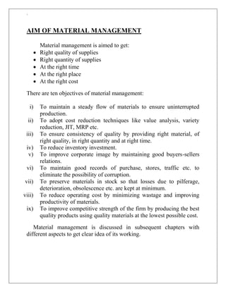 `
AIM OF MATERIAL MANAGEMENT
Material management is aimed to get:
 Right quality of supplies
 Right quantity of supplies
 At the right time
 At the right place
 At the right cost
There are ten objectives of material management:
i) To maintain a steady flow of materials to ensure uninterrupted
production.
ii) To adopt cost reduction techniques like value analysis, variety
reduction, JIT, MRP etc.
iii) To ensure consistency of quality by providing right material, of
right quality, in right quantity and at right time.
iv) To reduce inventory investment.
v) To improve corporate image by maintaining good buyers-sellers
relations.
vi) To maintain good records of purchase, stores, traffic etc. to
eliminate the possibility of corruption.
vii) To preserve materials in stock so that losses due to pilferage,
deterioration, obsolescence etc. are kept at minimum.
viii) To reduce operating cost by minimizing wastage and improving
productivity of materials.
ix) To improve competitive strength of the firm by producing the best
quality products using quality materials at the lowest possible cost.
Material management is discussed in subsequent chapters with
different aspects to get clear idea of its working.
 
