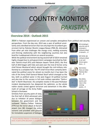 Confidential
01
COUNTRY MONITOR
PAKISTAN
09 January Volume 11 Issue 01
Overview 2014 - Outlook 2015
Country Monitor Pakistan is intended for clients and authorised subscribers use only. Any forwarding of this docu-
ment, or parts of this document, to recipients outside the subscriber organization will constitute a copyright infringe-
ment.
2014 in Pakistan experienced an uneven and complex atmosphere from political and security
perspectives. From the day one, 2014 was a year of political uncer-
tainty and unbridled terrorism that not only kept the incumbent gov-
ernment led by Pakistan Muslim League-Nawaz (PML-N), distracted
from other yet vital challenges like energy crisis, melting economy
and thinning relationship with the neighboring countries but also
bred for it widespread criticism on several occasions.
While the political environment during second half of 2014 remained
highly charged due to anti-government campaigns launched by Paki-
stan Tehrik-e-Insaf (PTI) and Pakistan Awami Tehrik (PAT), the first
half of 2014 began with hide and seek over the trial of former army
chief Pervez Musharraf which almost brought the civil-military rela-
tionship to a complete halt. The PTI chief Imran Khan certainly domi-
nated the political scene for almost six months but it has been the
role of the Army Chief General Raheel Sharif which emerged as the
key, both as political savior in the post August 14 political turmoil
and also due to the success in full scale military operation “Zarb-e-
Azb” in North Waziristan. His complete resolve in the post-Peshawar
incident developments has deepened the optimism, as the whole
nation stands united against terrorism and extremism in the after-
math of carnage at the Army Public
School in Peshawar.
Similarly from security point of view,
the first half of 2014 witnessed calm
due to initiation of peace dialogue
between the government and the
outlawed Tehrik-e-Taliban Pakistan
(TTP) but the terror attack at Karachi
airport (Jun 08) changed the entire
scenario and provided solid grounds
for immediate suspension of dialogue
40 including 6
security men 8
criminals 2
militants killed
in Karachi…..4
KP/ FATA: 84
militants killed
in air and
drone opera-
tions…..5
Skirmishes
Flare on India-
Pakistan Bor-
der…..8
Key dates,
events and
risks in the
coming
weeks….9
 
