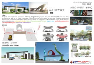 3D Modelling & Animation
                                                                                                                                 CA 302
                                                                                                                    ASSIGNMENT 1 (10%)
                                                                               Gateway
                                                                               PSIS
TASK
Students are required to propose a Gateway design for Polytechnic of Sultan Idris Shah(PSIS). The task may
enhance the skills of 3D shape command, modifier command to create architectural computer generated
models. The submission of model of PSIS Gateway should be composed in A4 size format paper. Marks shall be
given based on the creativity of design, skills of manipulating the 3D tools, angle’s view ,aesthetics appearance
of composition layout and overall completeness.

DETAILS




Min height   : 5.5 meters
Max height   : 10 meters
Submission week : Week 4
 