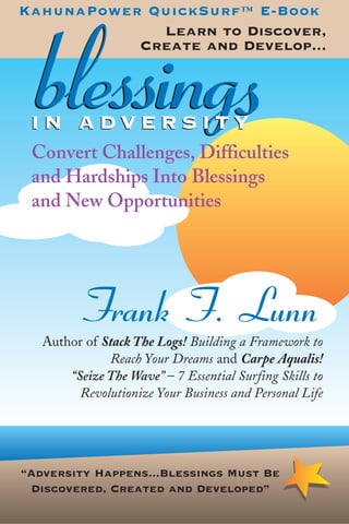 “Adversity Happens...Blessings Must Be
Discovered, Created and Developed”
blessingsblessingsI N A D V E R S I T YI N A D V E R S I T Y
KahunaPower QuickSurf™ E-Book
Learn to Discover,
Create and Develop...
Convert Challenges, Difficulties
and Hardships Into Blessings
and New Opportunities
Frank F. Lunn
Author of Stack The Logs! Building a Framework to
Reach Your Dreams and Carpe Aqualis!
“Seize The Wave” – 7 Essential Surfing Skills to
Revolutionize Your Business and Personal Life
 