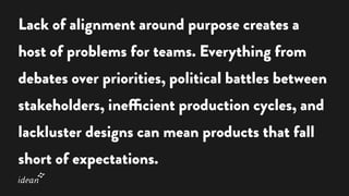Lack of alignment around purpose creates a
host of problems for teams. Everything from
debates over priorities, political battles between
stakeholders, inefficient production cycles, and
lackluster designs can mean products that fall
short of expectations.
 