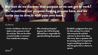 •	Invite a facilitator who has not
stake in the outcome to lead
the activity. This can be either
a neutral insider or someone
from outside the company.
•	Who should participate?
Anyone who will be directly
affected by or responsible for
operationalizing the purpose.
•	Establish a judgment-free zone
for this activity. It is critical
that everyone be and feel
welcome to share their ideas.
Not every idea or question will
be amazing, but it is important
to get everything out there so
that the gems have a chance to
sprout.
But how do we discover that purpose so we can get to work?
We’ve outlined our purpose-finding process here, and we
invite you to dive in with your own team.
Guidelines:
 