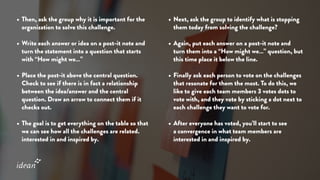 •	Then, ask the group why it is important for the
organization to solve this challenge.
•	Write each answer or idea on a post-it note and
turn the statement into a question that starts
with “How might we…”
•	Place the post-it above the central question.
Check to see if there is in fact a relationship
between the idea/answer and the central
question. Draw an arrow to connect them if it
checks out.
•	The goal is to get everything on the table so that
we can see how all the challenges are related.
interested in and inspired by.
•	Next, ask the group to identify what is stopping
them today from solving the challenge?
•	Again, put each answer on a post-it note and
turn them into a “How might we…” question, but
this time place it below the line.
•	Finally ask each person to vote on the challenges
that resonate for them the most. To do this, we
like to give each team members 3 votes dots to
vote with, and they vote by sticking a dot next to
each challenge they want to vote for.
•	After everyone has voted, you’ll start to see
a convergence in what team members are
interested in and inspired by.
 