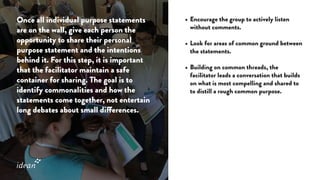 Once all individual purpose statements
are on the wall, give each person the
opportunity to share their personal
purpose statement and the intentions
behind it. For this step, it is important
that the facilitator maintain a safe
container for sharing. The goal is to
identify commonalities and how the
statements come together, not entertain
long debates about small differences.
•	Encourage the group to actively listen
without comments.
•	Look for areas of common ground between
the statements.
•	Building on common threads, the
facilitator leads a conversation that builds
on what is most compelling and shared to
to distill a rough common purpose.
 