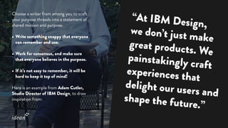 Choose a writer from among you to craft
your purpose threads into a statement of
shared mission and purpose.
•	Write something snappy that everyone
can remember and use.
•	Work for consensus, and make sure
that everyone believes in the purpose.
•	If it’s not easy to remember, it will be
hard to keep it top of mind!
Here is an example from Adam Cutler,
Studio Director of IBM Design, to draw
inspiration from:
“At IBM Design,
we don’t just make
great products. We
painstakingly craft
experiences that
delight our users andshape the future.”
 