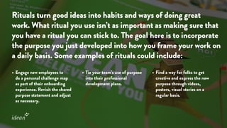 Rituals turn good ideas into habits and ways of doing great
work. What ritual you use isn’t as important as making sure that
you have a ritual you can stick to. The goal here is to incorporate
the purpose you just developed into how you frame your work on
a daily basis. Some examples of rituals could include:
•	Engage new employees to
do a personal challenge map
as part of their onboarding
experience. Revisit the shared
purpose statement and adjust
as necessary.
•	Tie your team’s use of purpose
into their professional
development plans.
•	Find a way for folks to get
creative and express the new
purpose through videos,
posters, visual stories on a
regular basis.
 