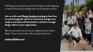Defining your purpose is just the first step towards designing
a culture that sets your design team up for greater success.
Join us at the next Design Academy training to learn how
to work through the rest of our framework and get more
ready-to-use tools and frameworks to activate a stronger
design culture in your organization.
We love this stuff, and we love to collaborate and make it
better. If you want to chat with us, please reach out!
academy@idean.com
DESIGNACADEMY
 