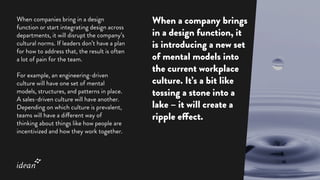 When companies bring in a design
function or start integrating design across
departments, it will disrupt the company’s
cultural norms. If leaders don’t have a plan
for how to address that, the result is often
a lot of pain for the team.
For example, an engineering-driven
culture will have one set of mental
models, structures, and patterns in place.
A sales-driven culture will have another.
Depending on which culture is prevalent,
teams will have a different way of
thinking about things like how people are
incentivized and how they work together.
When a company brings
in a design function, it
is introducing a new set
of mental models into
the current workplace
culture. It’s a bit like
tossing a stone into a
lake – it will create a
ripple effect.
 