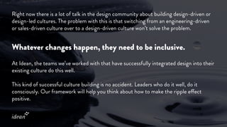 Right now there is a lot of talk in the design community about building design-driven or
design-led cultures. The problem with this is that switching from an engineering-driven
or sales-driven culture over to a design-driven culture won’t solve the problem.
Whatever changes happen, they need to be inclusive.
At Idean, the teams we’ve worked with that have successfully integrated design into their
existing culture do this well.
This kind of successful culture building is no accident. Leaders who do it well, do it
consciously. Our framework will help you think about how to make the ripple effect
positive.
 