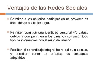 Ventajas de las Redes Sociales
 Permiten a los usuarios participar en un proyecto en
línea desde cualquier lugar.
 Permiten construir una identidad personal y/o virtual,
debido a que permiten a los usuarios compartir todo
tipo de información con el resto del mundo
 Facilitan el aprendizaje integral fuera del aula escolar,
y permiten poner en práctica los conceptos
adquiridos.
 