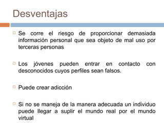 Desventajas
 Se corre el riesgo de proporcionar demasiada
información personal que sea objeto de mal uso por
terceras personas
 Los jóvenes pueden entrar en contacto con
desconocidos cuyos perfiles sean falsos.
 Puede crear adicción
 Si no se maneja de la manera adecuada un individuo
puede llegar a suplir el mundo real por el mundo
virtual
 