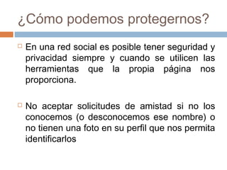 ¿Cómo podemos protegernos?
 En una red social es posible tener seguridad y
privacidad siempre y cuando se utilicen las
herramientas que la propia página nos
proporciona.
 No aceptar solicitudes de amistad si no los
conocemos (o desconocemos ese nombre) o
no tienen una foto en su perfil que nos permita
identificarlos
 