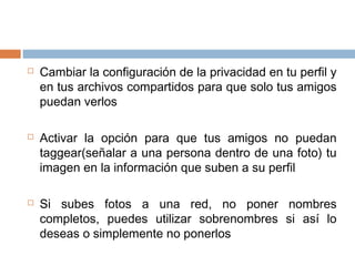  Cambiar la configuración de la privacidad en tu perfil y
en tus archivos compartidos para que solo tus amigos
puedan verlos
 Activar la opción para que tus amigos no puedan
taggear(señalar a una persona dentro de una foto) tu
imagen en la información que suben a su perfil
 Si subes fotos a una red, no poner nombres
completos, puedes utilizar sobrenombres si así lo
deseas o simplemente no ponerlos
 