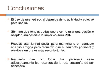 Conclusiones
 El uso de una red social depende de tu actividad y objetivo
para usarla.
 Siempre que tengas dudas sobre como usar una opción o
aceptar una solicitud lo mejor es decir NO.
 Puedes usar la red social para mantenerte en contacto
con tus amigos pero recuerda que el contacto personal y
en vivo siempre es más reconfortante.
 Recuerda que no todas las personas usan
adecuadamente los recursos de la red, desconfía de ser
necesario.
 