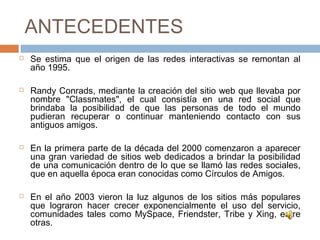 ANTECEDENTES
 Se estima que el origen de las redes interactivas se remontan al
año 1995.
 Randy Conrads, mediante la creación del sitio web que llevaba por
nombre "Classmates", el cual consistía en una red social que
brindaba la posibilidad de que las personas de todo el mundo
pudieran recuperar o continuar manteniendo contacto con sus
antiguos amigos.
 En la primera parte de la década del 2000 comenzaron a aparecer
una gran variedad de sitios web dedicados a brindar la posibilidad
de una comunicación dentro de lo que se llamó las redes sociales,
que en aquella época eran conocidas como Círculos de Amigos.
 En el año 2003 vieron la luz algunos de los sitios más populares
que lograron hacer crecer exponencialmente el uso del servicio,
comunidades tales como MySpace, Friendster, Tribe y Xing, entre
otras.
 