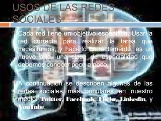USOS DE LAS REDES
SOCIALES
 Cada red tiene un objetivo específico. Usar la
red correcta para realizar la tarea que
necesitamos, y hacerlo correctamente, es un
nuevo arte, una clase de especialidad que
debemos conocer poco a poco.
 A continuación se describen algunas de las
redes sociales más populares en nuestro
medio: Twitter, Facebook, Flickr, Linkedin, y
YouTube.
 