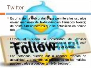 Twitter
 Es un sistema web gratuito que permite a los usuarios
enviar mensajes de texto (también llamados tweets)
de hasta 140 caracteres que se actualizan en tiempo
real.
 Ofrece al usuario la posibilidad de explicar
brevemente lo que está haciendo o lo que está
pensando justo en el momento en que ocurre.
 Las personas pueden dar a conocer eventos de
actualidad, y a su vez los receptores de las noticias
pueden darlas a conocer también (retweet).
 