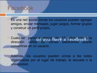Facebook
 Es una red social donde los usuarios pueden agregar
amigos, enviar mensajes, jugar juegos, formar grupos
y construir un perfil propio.
 Cualquier persona mayor de 13 años con una
dirección válida de correo electrónico puede
convertirse en un usuario.
 Además, los usuarios pueden unirse a las redes
organizadas por el lugar de trabajo, la escuela o la
universidad.
 
