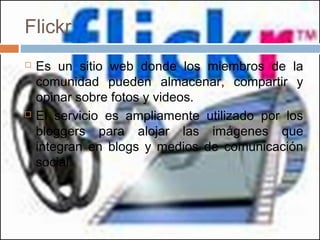 Flickr
 Es un sitio web donde los miembros de la
comunidad pueden almacenar, compartir y
opinar sobre fotos y videos.
 El servicio es ampliamente utilizado por los
bloggers para alojar las imágenes que
integran en blogs y medios de comunicación
social.
 