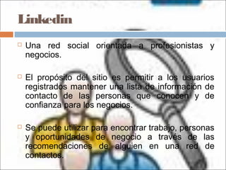 Linkedin
 Una red social orientada a profesionistas y
negocios.
 El propósito del sitio es permitir a los usuarios
registrados mantener una lista de información de
contacto de las personas que conocen y de
confianza para los negocios.
 Se puede utilizar para encontrar trabajo, personas
y oportunidades de negocio a través de las
recomendaciones de alguien en una red de
contactos.
 