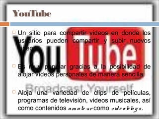 YouTube
 Un sitio para compartir videos en donde los
usuarios pueden compartir y subir nuevos
videos.
 Es muy popular gracias a la posibilidad de
alojar vídeos personales de manera sencilla.
 Aloja una variedad de clips de películas,
programas de televisión, videos musicales, así
como contenidos am ate ur como vide o blo g s.
 