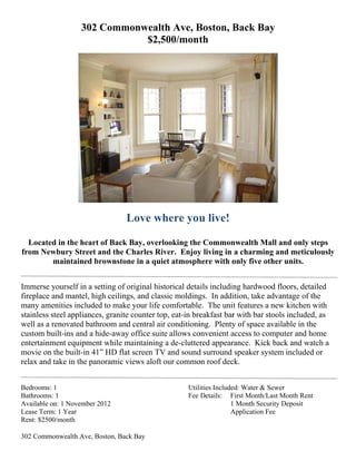 302 Commo
                            onwealth Ave, B
                                   h      Boston, B
                                                  Back Ba
                                                        ay
                               $2,50
                                   00/montth




                                  Love wh
                                  L     here you live!
                                               u

  L
  Located in the heart of Back Bay, overlo
                               B         ooking the Common
                                                  e         nwealth M and on steps
                                                                     Mall       nly
from Newbur Street and the Ch
   m        ry        a        harles Riv
                                        ver. Enjoy living in a charmin and me
                                                  y                   ng        eticulously
                                                                                          y
        mainntained brrownstone in a quie atmosph
                               e        et        here with o
                                                            only five o
                                                                      other units
                                                                                s.


Immmerse yourself in a seetting of or
                                    riginal histo
                                                orical deta includin hardwo floors, detailed
                                                          ails        ng         ood
firep
    place and mantel, hig ceilings, and class molding In addi
               m         gh                    sic         gs.        ition, take advantage of the
                                                                                            e
man amenitie included to make your life co
    ny         es        d           y          omfortable The uni features a new kitch with
                                                          e.         it                      hen
stain
    nless steel appliances granite counter top eat-in bre
                         s,         c          p,          eakfast bar with bar s
                                                                     r            stools inclu
                                                                                             uded, as
well as a renov
    l          vated bathrroom and central air conditioni
                                     c                     ing. Plenty of space available i the
                                                                     y                       in
custtom built-ins and a hiide-away office suite allows co
                                    o          e          onvenient aaccess to co omputer an home
                                                                                             nd
enteertainment equipment while ma   aintaining a de-clutter appear
                                                            red      rance. Kic back and watch a
                                                                                 ck          d
mov on the built-in 41” HD flat screen TV and sound surround speaker sy
    vie        b                    s                     d                      ystem inclu uded or
relax and take in the pan
                        noramic vie aloft our commo roof dec
                                    ews        o          on         ck.


   rooms: 1
Bedr                                                  Utili
                                                          ities Include Water & Sewer
                                                                      ed:
Bath
   hrooms: 1                                          Fee Details: F  First Month/L Month Rent
                                                                                  Last
Avaiilable on: 1 November 2012
                 N        2                                           1 Month Security Deposi
                                                                                            it
Leas Term: 1 Year
   se           Y                                                     A
                                                                      Application F
                                                                                  Fee
Rent $2500/mon
   t:            nth

302 Commonwe
           ealth Ave, Bo
                       oston, Back Bay
 
