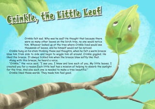 Crinkle, the Little Leaf
Crinkle, the Little Leaf
Crinkle felt sad. Why was he sad? He thought that because there
were so many other leaves on the birch tree, no one would notice
him. Whoever looked up at the tree where Crinkle lived would see
thousands of leaves, and he himself would not be noticed.
Crinkle hung on his stem thinking these sad thoughts, when he felt a warm breeze
blow him from side to side and begin to wiggle him all around. Crinkle giggled. He
liked the breeze. It always tickled him when the breeze blew softly like that.
Along with this breeze, he heard a voice.
“Crinkle,” the voice said, “I see you. I know and love each of you, My little leaves. I
created you for a reason.Each little leaf has a mission of helping to absorb the sunlight
for the tree. And also each one is needed to make a tree beautiful.”
Crinkle liked these words. They made him feel good.
 