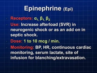 Epinephrine (Epi)
• Receptors: α1, β1, β2
• Use: Increase afterload (SVR) in
neurogenic shock or as an add on in
septic shock.
• Dose: 1 to 10 mcg / min.
• Monitoring: BP, HR, continuous cardiac
monitoring, serum lactate, site of
infusion for blanching/extravasation.
 