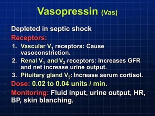 Vasopressin (Vas)
• Depleted in septic shock
• Receptors:
1. Vascular V1 receptors: Cause
vasoconstriction.
2. Renal V1 and V2 receptors: Increases GFR
and net increase urine output.
3. Pituitary gland V3: Increase serum cortisol.
• Dose: 0.02 to 0.04 units / min.
• Monitoring: Fluid input, urine output, HR,
BP, skin blanching.
 