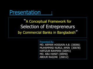 “A Conceptual Framework for
Selection of Entrepreneurs
by Commercial Banks in Bangladesh”
Presentation :
Presented By:
MD. ARMAN HOSSAIN A.B. (30006)
MUHAMMAD NURUL AMIN (30078)
HAFIZUR RAHMAN (30041)
MD. ABU HANIF (30040)
ABDUR RAZZAK (26012)
 