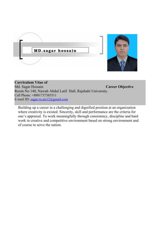 Curriculum Vitae of
Career Objective
Building up a career in a challenging and dignified position at an organization
where creativity is existed. Sincerity, skill and performance are the criteria for
one’s appraisal. To work meaningfully through consistency, discipline and hard
work in creative and competitive environment based on strong environment and
of course to serve the nation.
Md. Sagar Hossain
Room No 140, Nawab Abdul Latif Hall, Rajshahi University.
Cell Phone: +8801737385511
E-mail ID: sagar.ru.ais12@gmail.com
MD.sagar hossain
 