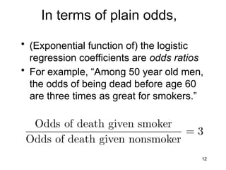 12
In terms of plain odds,
• (Exponential function of) the logistic
regression coefficients are odds ratios
• For example, “Among 50 year old men,
the odds of being dead before age 60
are three times as great for smokers.”
 