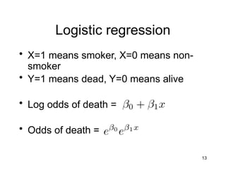13
Logistic regression
• X=1 means smoker, X=0 means non-
smoker
• Y=1 means dead, Y=0 means alive
• Log odds of death =
• Odds of death =
 