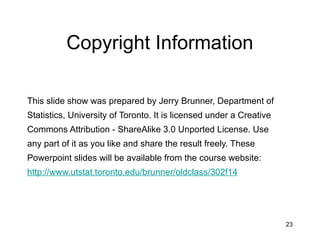 23
Copyright Information
This slide show was prepared by Jerry Brunner, Department of
Statistics, University of Toronto. It is licensed under a Creative
Commons Attribution - ShareAlike 3.0 Unported License. Use
any part of it as you like and share the result freely. These
Powerpoint slides will be available from the course website:
http://www.utstat.toronto.edu/brunner/oldclass/302f14
 