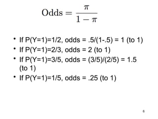 6
• If P(Y=1)=1/2, odds = .5/(1-.5) = 1 (to 1)
• If P(Y=1)=2/3, odds = 2 (to 1)
• If P(Y=1)=3/5, odds = (3/5)/(2/5) = 1.5
(to 1)
• If P(Y=1)=1/5, odds = .25 (to 1)
 